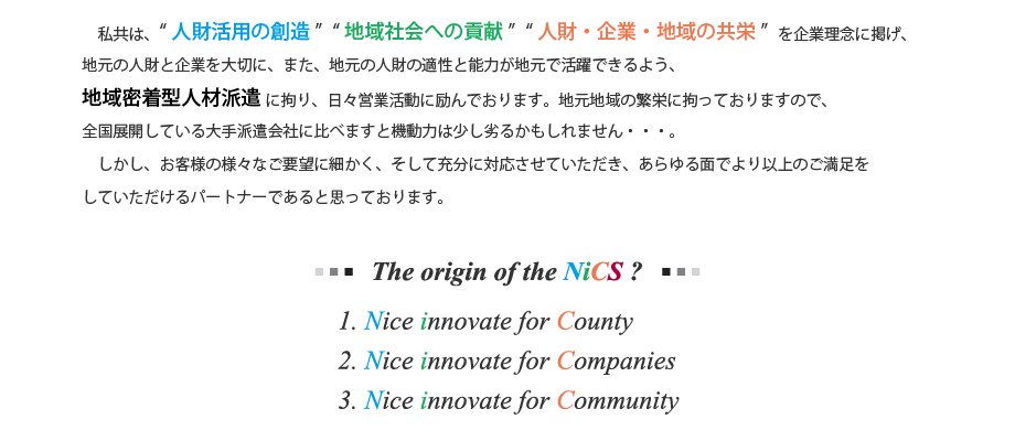 私共は、“人財活用の創造”“地域社会への貢献”“人財・企業・地域の共栄”を企業理念に掲げ、地元の人財と企業を大切に、また、地元の人財の適性と能力が地元で活躍できるよう、地域密着型人材派遣に拘り、日々営業活動に励んでおります。地元地域の繁栄にこだわっておりますので、全国展開している大手派遣会社に比べますと機動力は少し劣るかもしれません・・・。しかし、お客様の様々なご要望に細かく、そして充分に対応させていただき、あらゆる面でより以上のご満足をしていただけるパートナーであると思っております。